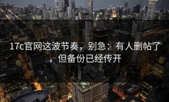 17c官网这波节奏，别急：有人删帖了，但备份已经传开