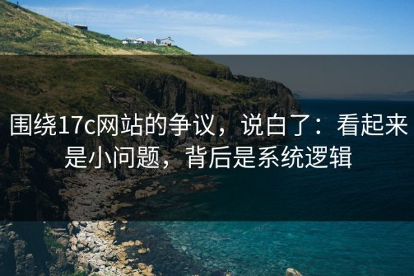 围绕17c网站的争议，说白了：看起来是小问题，背后是系统逻辑