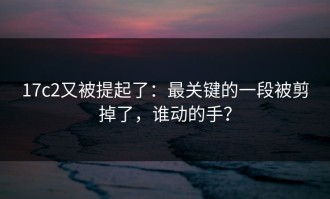 17c2又被提起了：最关键的一段被剪掉了，谁动的手？