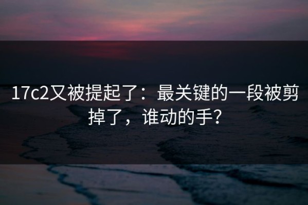 17c2又被提起了：最关键的一段被剪掉了，谁动的手？