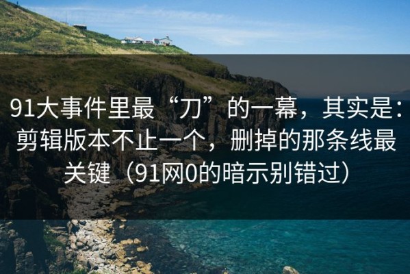 91大事件里最“刀”的一幕，其实是：剪辑版本不止一个，删掉的那条线最关键（91网0的暗示别错过）