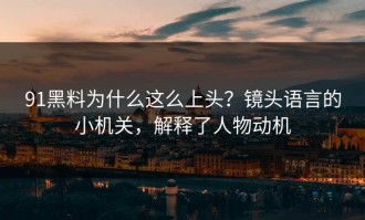 91黑料为什么这么上头？镜头语言的小机关，解释了人物动机