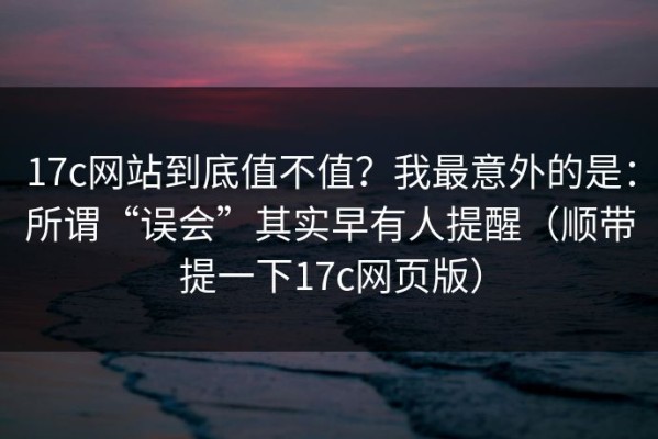 17c网站到底值不值？我最意外的是：所谓“误会”其实早有人提醒（顺带提一下17c网页版）