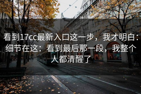 看到17cc最新入口这一步，我才明白：细节在这：看到最后那一段，我整个人都清醒了