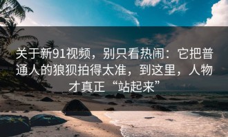 关于新91视频，别只看热闹：它把普通人的狼狈拍得太准，到这里，人物才真正“站起来”