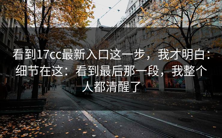 看到17cc最新入口这一步，我才明白：细节在这：看到最后那一段，我整个人都清醒了